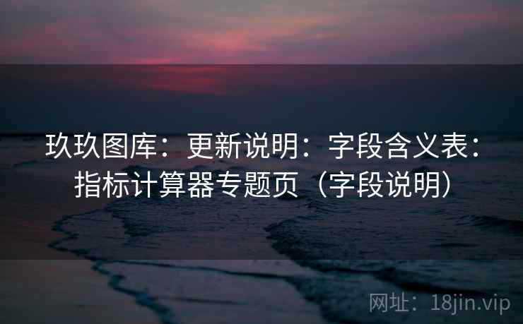 玖玖图库:更新说明:字段含义表:指标计算器专题页(字段说明) 第1张 玖玖图库:更新说明:字段含义表:指标计算器专题页(字段说明) 第1张