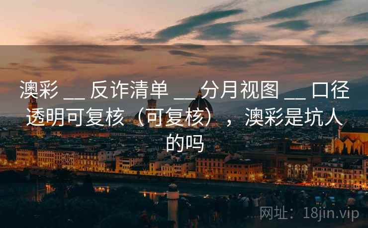 澳彩 __ 反诈清单 分月视图 口径透明可复核(可复核),澳彩是坑人的吗 第1张 澳彩 __ 反诈清单 分月视图 口径透明可复核(可复核),澳彩是坑人的吗 第1张